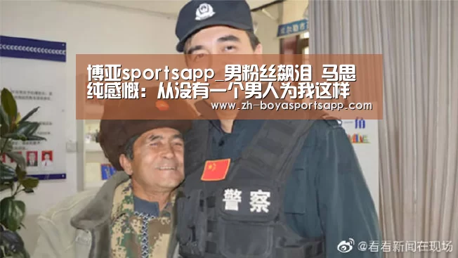 博亚sportsapp_男粉丝飙泪 马思纯感慨：从没有一个男人为我这样